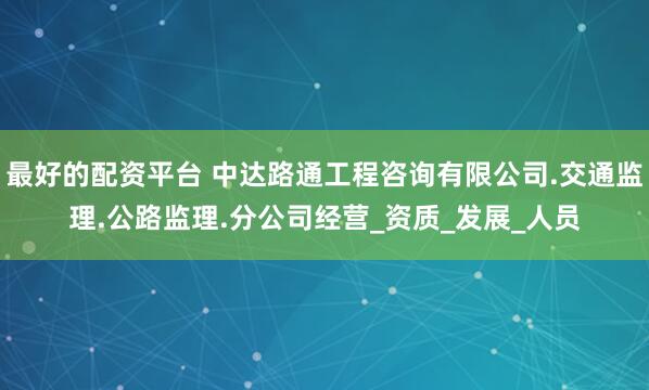 最好的配资平台 中达路通工程咨询有限公司.交通监理.公路监理.分公司经营_资质_发展_人员