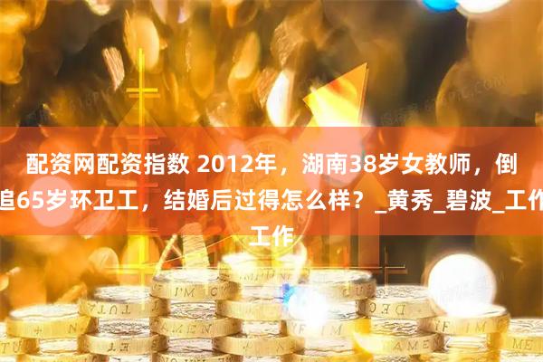 配资网配资指数 2012年，湖南38岁女教师，倒追65岁环卫工，结婚后过得怎么样？_黄秀_碧波_工作