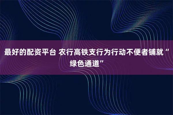 最好的配资平台 农行高铁支行为行动不便者铺就“绿色通道”