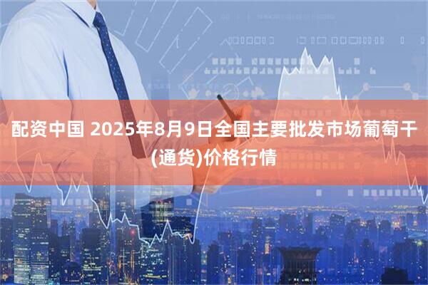 配资中国 2025年8月9日全国主要批发市场葡萄干(通货)价格行情