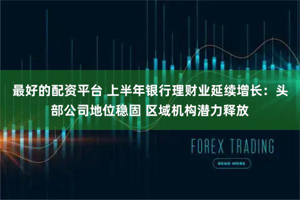 最好的配资平台 上半年银行理财业延续增长:头部公司地位稳固 区域机构潜力释放