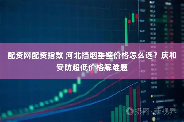 配资网配资指数 河北挡烟垂壁价格怎么选？庆和安防超低价格解难题