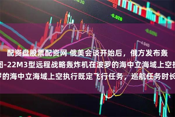 配资盘股票配资网 俄美会谈开始后，俄方发布轰炸机巡航消息：数架图-22M3型远程战略轰炸机在波罗的海中立海域上空执行既定飞行任务，巡航任务时长超5小时