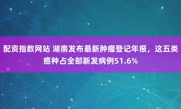 配资指数网站 湖南发布最新肿瘤登记年报，这五类癌种占全部新发病例51.6%