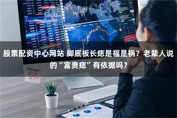 股票配资中心网站 脚底板长痣是福是祸？老辈人说的“富贵痣”有依据吗？