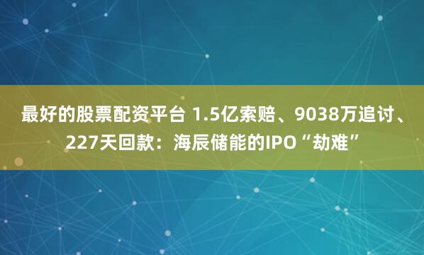 最好的股票配资平台 1.5亿索赔、9038万追讨、227天回款：海辰储能的IPO“劫难”